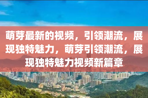 萌芽最新的視頻，引領(lǐng)潮流，展現(xiàn)獨特魅力，萌芽引領(lǐng)潮流，展現(xiàn)獨特魅力視頻新篇章
