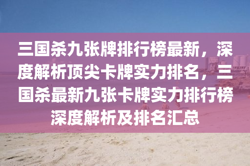 三國(guó)殺九張牌排行榜最新，深度解析頂尖卡牌實(shí)力排名，三國(guó)殺最新九張卡牌實(shí)力排行榜深度解析及排名匯總