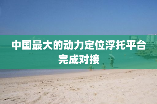 中國最大的動力定位浮托平臺完成對接