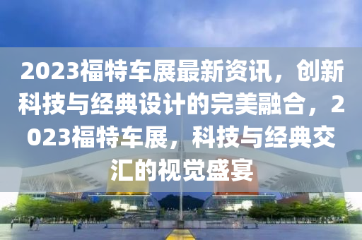 2023福特車(chē)展最新資訊，創(chuàng)新科技與經(jīng)典設(shè)計(jì)的完美融合，2023福特車(chē)展，科技與經(jīng)典交匯的視覺(jué)盛宴