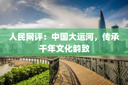 人民網(wǎng)評(píng)：中國(guó)大運(yùn)河，傳承千年文化韻致