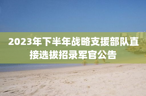 2023年下半年戰(zhàn)略支援部隊直接選拔招錄軍官公告