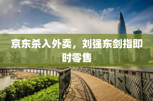 京東殺入外賣，劉強(qiáng)東劍指即時(shí)零售