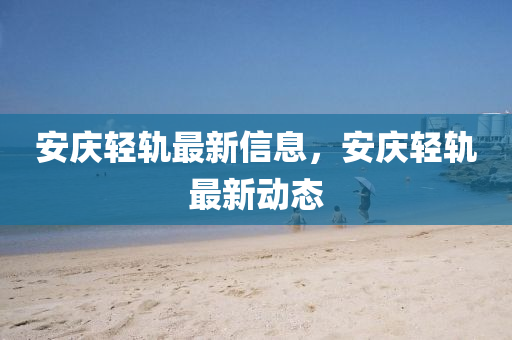 安慶輕軌最新信息，安慶輕軌最新動(dòng)態(tài)