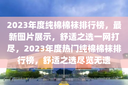 2023年度純棉棉襪排行榜，最新圖片展示，舒適之選一網(wǎng)打盡，2023年度熱門純棉棉襪排行榜，舒適之選盡覽無遺