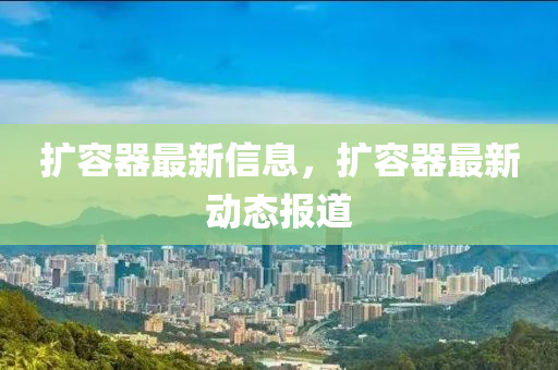 擴(kuò)容器最新信息，擴(kuò)容器最新動態(tài)報(bào)道