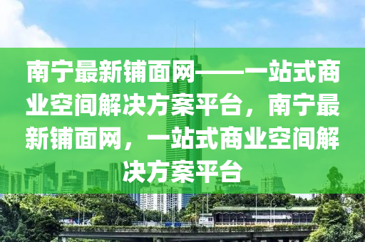 南寧最新鋪面網(wǎng)——一站式商業(yè)空間解決方案平臺(tái)，南寧最新鋪面網(wǎng)，一站式商業(yè)空間解決方案平臺(tái)