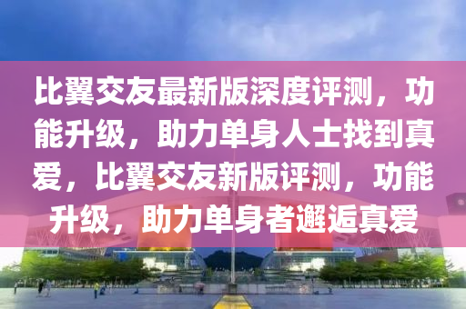 比翼交友最新版深度評測，功能升級，助力單身人士找到真愛，比翼交友新版評測，功能升級，助力單身者邂逅真愛