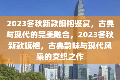 2023冬秋新款旗袍鑒賞，古典與現(xiàn)代的完美融合，2023冬秋新款旗袍，古典韻味與現(xiàn)代風(fēng)采的交織之作