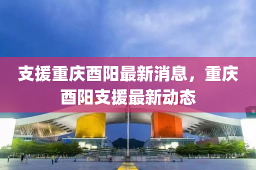 支援重慶酉陽(yáng)最新消息，重慶酉陽(yáng)支援最新動(dòng)態(tài)