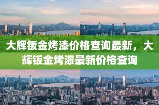 大輝鈑金烤漆價(jià)格查詢最新，大輝鈑金烤漆最新價(jià)格查詢