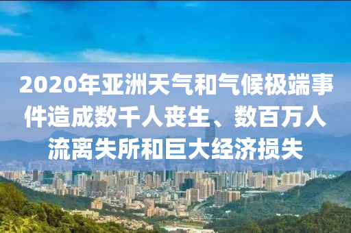 2020年亞洲天氣和氣候極端事件造成數(shù)千人喪生、數(shù)百萬人流離失所和巨大經(jīng)濟損失