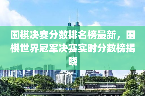 圍棋決賽分數(shù)排名榜最新，圍棋世界冠軍決賽實時分數(shù)榜揭曉