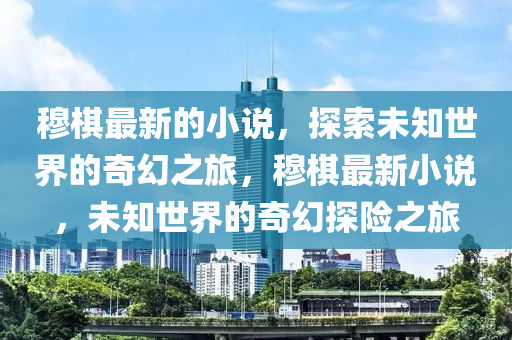 穆棋最新的小說(shuō)，探索未知世界的奇幻之旅，穆棋最新小說(shuō)，未知世界的奇幻探險(xiǎn)之旅