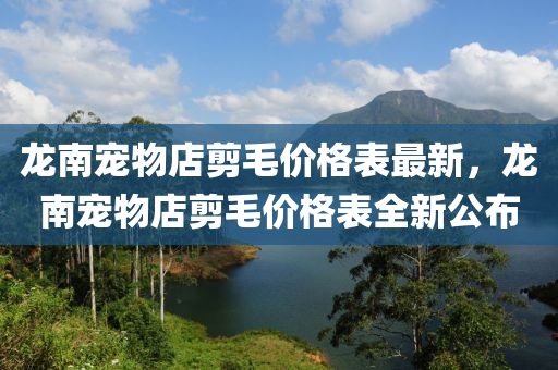 龍南寵物店剪毛價格表最新，龍南寵物店剪毛價格表全新公布