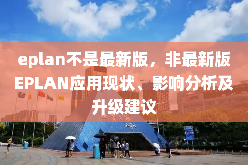 eplan不是最新版，非最新版EPLAN應(yīng)用現(xiàn)狀、影響分析及升級(jí)建議