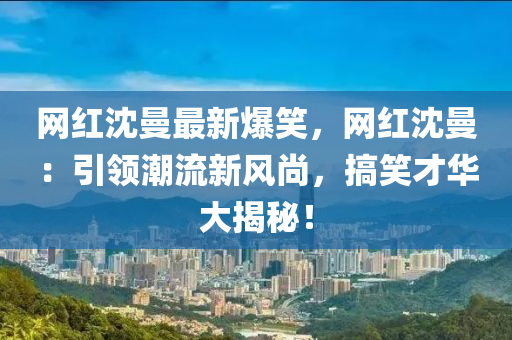 網(wǎng)紅沈曼最新爆笑，網(wǎng)紅沈曼：引領(lǐng)潮流新風(fēng)尚，搞笑才華大揭秘！