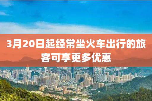 3月20日起經(jīng)常坐火車出行的旅客可享更多優(yōu)惠