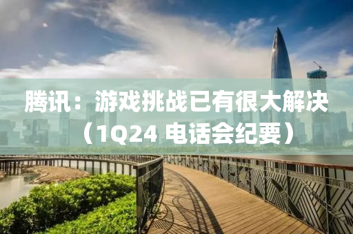 騰訊：游戲挑戰(zhàn)已有很大解決（1Q24 電話會(huì)紀(jì)要）
