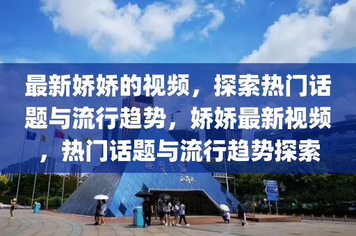 最新嬌嬌的視頻，探索熱門話題與流行趨勢(shì)，嬌嬌最新視頻，熱門話題與流行趨勢(shì)探索