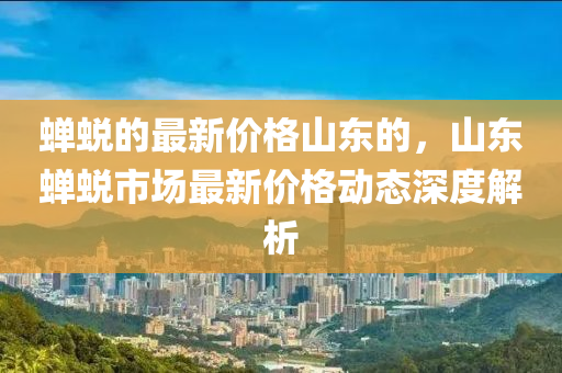蟬蛻的最新價格山東的，山東蟬蛻市場最新價格動態(tài)深度解析
