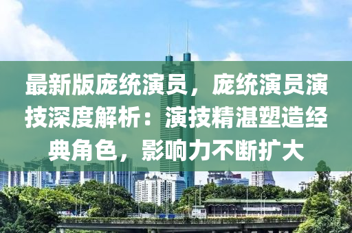 最新版龐統(tǒng)演員，龐統(tǒng)演員演技深度解析：演技精湛塑造經(jīng)典角色，影響力不斷擴大