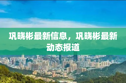 鞏曉彬最新信息，鞏曉彬最新動(dòng)態(tài)報(bào)道