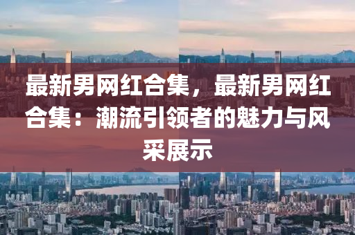 最新男網(wǎng)紅合集，最新男網(wǎng)紅合集：潮流引領(lǐng)者的魅力與風(fēng)采展示