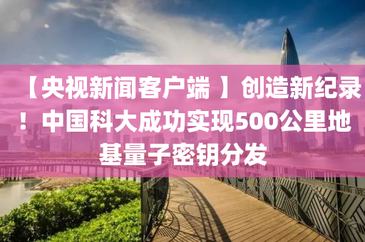 【央視新聞客戶端 】創(chuàng)造新紀(jì)錄！中國科大成功實現(xiàn)500公里地基量子密鑰分發(fā)