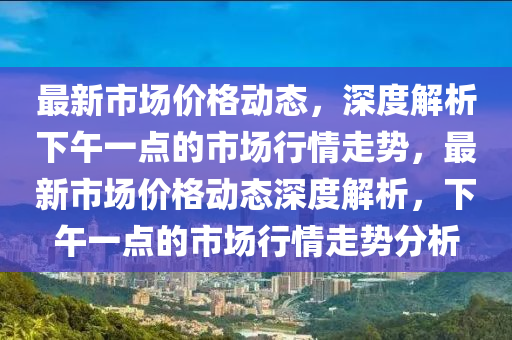 最新市場價格動態(tài)，深度解析下午一點的市場行情走勢，最新市場價格動態(tài)深度解析，下午一點的市場行情走勢分析