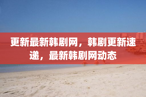 更新最新韓劇網(wǎng)，韓劇更新速遞，最新韓劇網(wǎng)動態(tài)