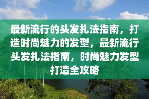 最新流行的頭發(fā)扎法指南，打造時(shí)尚魅力的發(fā)型，最新流行頭發(fā)扎法指南，時(shí)尚魅力發(fā)型打造全攻略