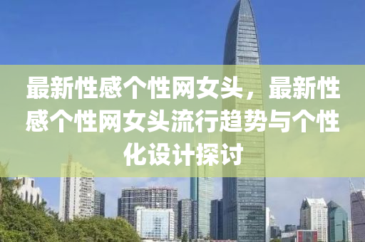 最新性感個(gè)性網(wǎng)女頭，最新性感個(gè)性網(wǎng)女頭流行趨勢(shì)與個(gè)性化設(shè)計(jì)探討