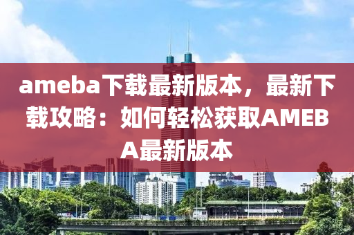 ameba下載最新版本，最新下載攻略：如何輕松獲取AMEBA最新版本