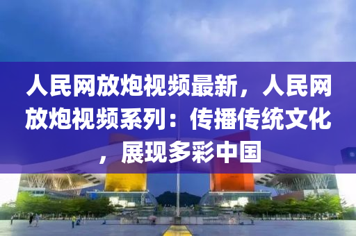 人民網(wǎng)放炮視頻最新，人民網(wǎng)放炮視頻系列：傳播傳統(tǒng)文化，展現(xiàn)多彩中國