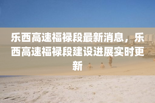 樂西高速福祿段最新消息，樂西高速福祿段建設(shè)進(jìn)展實(shí)時(shí)更新