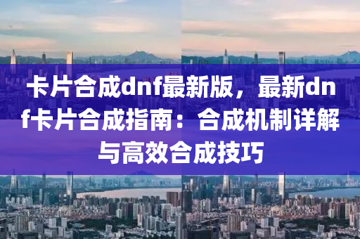 卡片合成dnf最新版，最新dnf卡片合成指南：合成機(jī)制詳解與高效合成技巧
