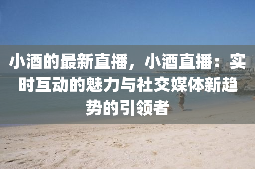 小酒的最新直播，小酒直播：實時互動的魅力與社交媒體新趨勢的引領者