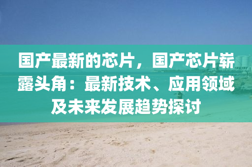 國(guó)產(chǎn)最新的芯片，國(guó)產(chǎn)芯片嶄露頭角：最新技術(shù)、應(yīng)用領(lǐng)域及未來發(fā)展趨勢(shì)探討