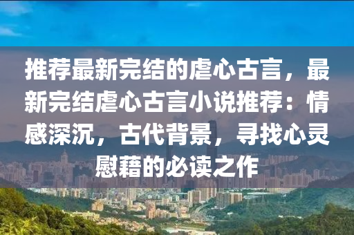 推薦最新完結的虐心古言，最新完結虐心古言小說推薦：情感深沉，古代背景，尋找心靈慰藉的必讀之作