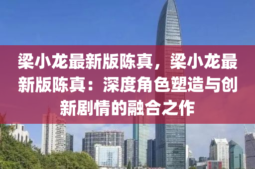 梁小龍最新版陳真，梁小龍最新版陳真：深度角色塑造與創(chuàng)新劇情的融合之作