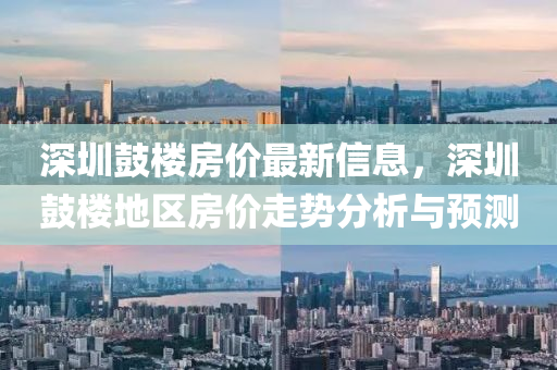 深圳鼓樓房價最新信息，深圳鼓樓地區(qū)房價走勢分析與預(yù)測