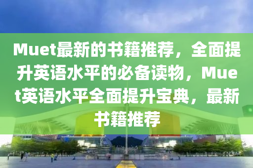 Muet最新的書籍推薦，全面提升英語水平的必備讀物，Muet英語水平全面提升寶典，最新書籍推薦