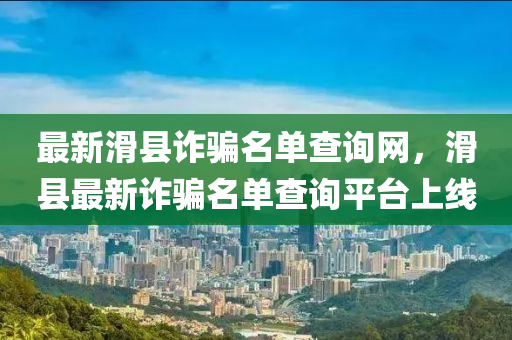 最新滑縣詐騙名單查詢網(wǎng)，滑縣最新詐騙名單查詢平臺上線