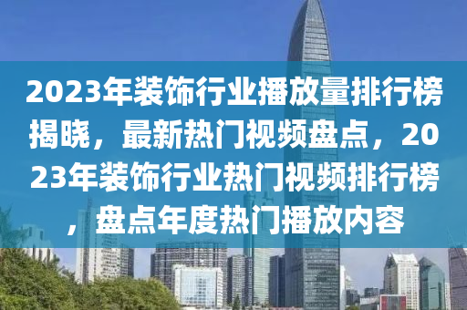 2023年裝飾行業(yè)播放量排行榜揭曉，最新熱門視頻盤點，2023年裝飾行業(yè)熱門視頻排行榜，盤點年度熱門播放內容