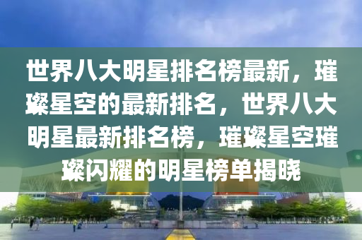 世界八大明星排名榜最新，璀璨星空的最新排名，世界八大明星最新排名榜，璀璨星空璀璨閃耀的明星榜單揭曉