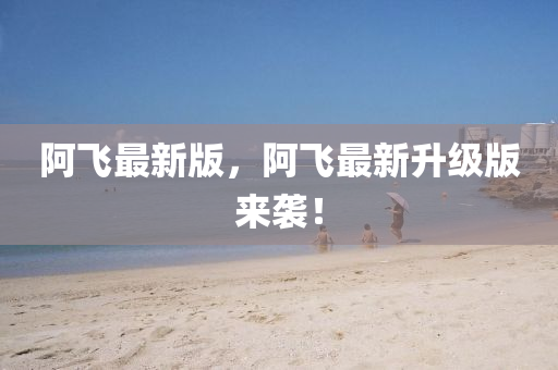 阿飛最新版，阿飛最新升級(jí)版來襲！