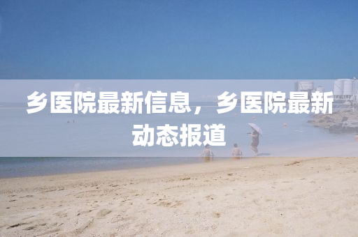 鄉(xiāng)醫(yī)院最新信息，鄉(xiāng)醫(yī)院最新動(dòng)態(tài)報(bào)道