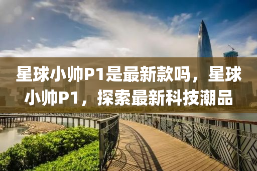 星球小帥P1是最新款嗎，星球小帥P1，探索最新科技潮品