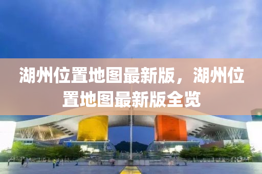 湖州位置地圖最新版，湖州位置地圖最新版全覽
